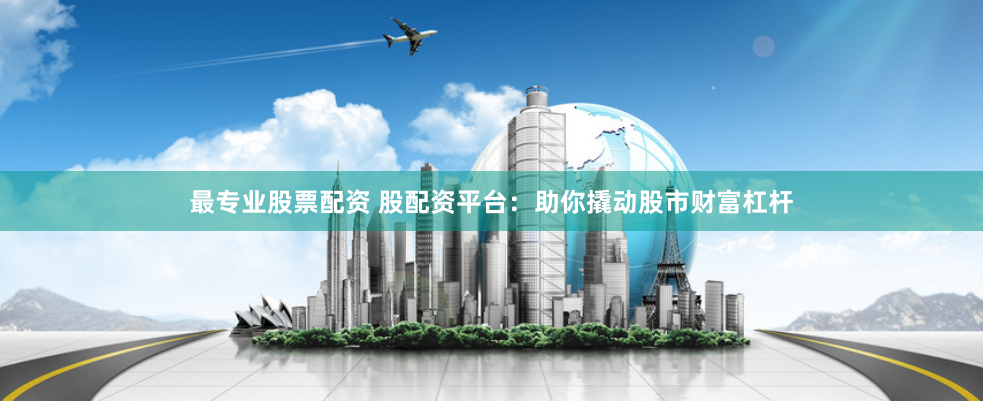 最专业股票配资 股配资平台：助你撬动股市财富杠杆
