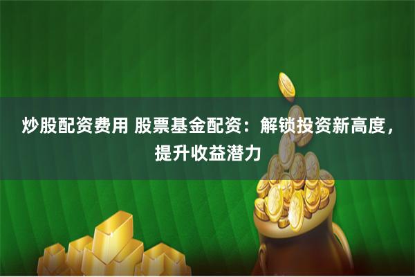 炒股配资费用 股票基金配资：解锁投资新高度，提升收益潜力