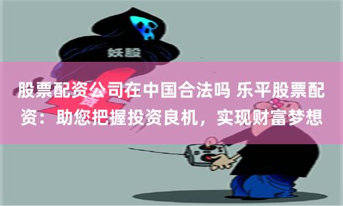 股票配资公司在中国合法吗 乐平股票配资：助您把握投资良机，实现财富梦想