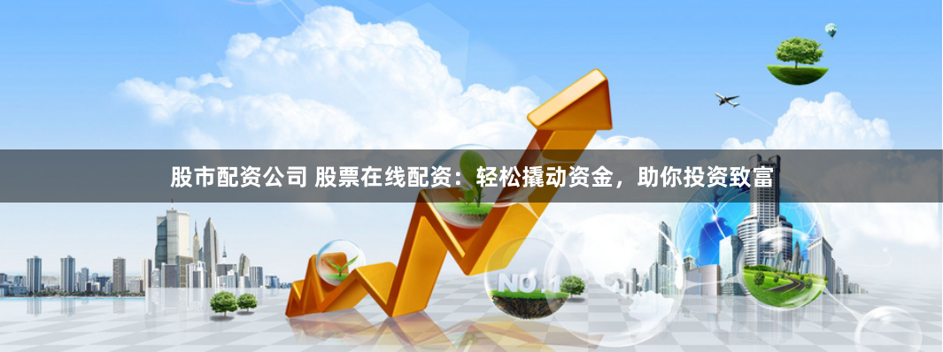 股市配资公司 股票在线配资：轻松撬动资金，助你投资致富