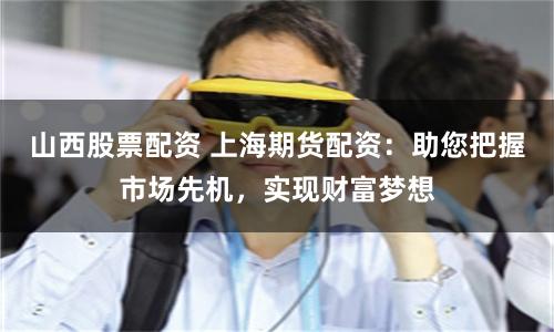 山西股票配资 上海期货配资：助您把握市场先机，实现财富梦想