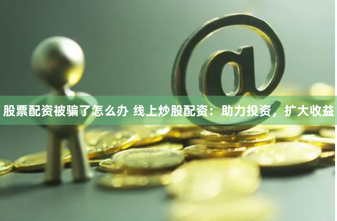 股票配资被骗了怎么办 线上炒股配资：助力投资，扩大收益