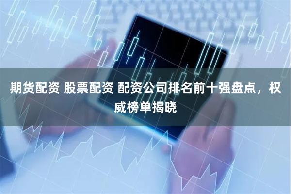 期货配资 股票配资 配资公司排名前十强盘点，权威榜单揭晓