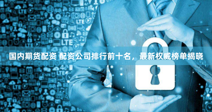 国内期货配资 配资公司排行前十名，最新权威榜单揭晓